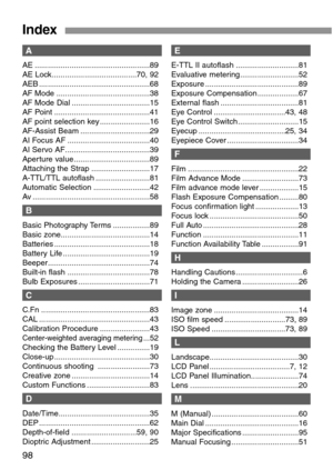 Page 9898
Index
A
AE .....................................................89
AE Lock.......................................70, 92
AEB ...................................................68
AF Mode ...........................................38
AF Mode Dial ....................................15
AF Point ............................................41
AF point selection key .......................16
AF-Assist Beam ................................29
AI Focus AF ......................................40
AI Servo...