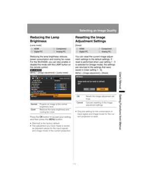 Page 119119
Selecting an Image Quality
User’s ManualSettin
g Functions from Menus
Reducing the Lamp 
Brightness
[Lamp mode]
Reducing the lamp brightness reduces 
power consumption and cooling fan noise.
For the WUX4000, you can also enable or 
disable this mode with the LAMP button on 
the remote control.
MENU > [Image adjustment] > [Lamp mode]
Press the OK button to accept your setting 
and then press the MENU button.
 [Normal] is the factory default.
 The adjustment you have made is stored 
as adjusted values...