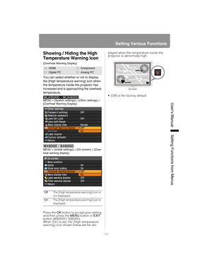 Page 133133
Setting Various Functions
User’s ManualSettin
g Functions from Menus
Showing / Hiding the High 
Temperature Warning Icon
[Overheat Warning Display]
You can select whether or not to display 
the [High temperature warning] icon when 
the temperature inside the projector has 
increased and is approaching the overheat 
temperature.
MENU > [System settings] > [Other settings] > 
[Overheat Warning Display]
MENU > [Install settings] > [On screen] > [Over-
heat warning display]
Press the OK button to accept...