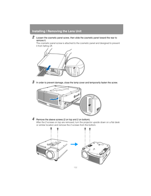 Page 152Installing / Removing the Lens Unit
152
2Loosen the cosmetic panel screw, then slide the cosmetic panel toward the rear to 
remove it.
The cosmetic panel screw is attached to the cosmetic panel and designed to prevent 
it from falling off.
3In order to prevent damage, close the lamp cover and temporarily fasten the screw.
4Remove the sleeve screws (2 on top and 2 on bottom).
After the 2 screws on top are removed, turn the projector upside down on a flat desk 
or similar location and remove the 2 screws...