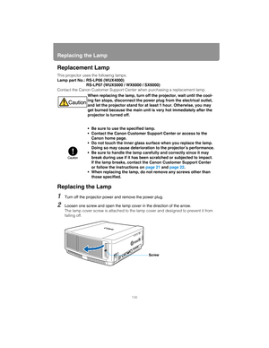 Page 196Replacing the Lamp
196
Replacement Lamp
This projector uses the following lamps.
Lamp part No.: RS-LP06 (WUX4000)
RS-LP07 (WUX5000 / WX6000 / SX6000)
Contact the Canon Customer Support Center when purchasing a replacement lamp.
Replacing the Lamp
1Turn off the projector power and remove the power plug.
2Loosen one screw and open the lamp cover in the direction of the arrow.
The lamp cover screw is attached to the lamp cover and designed to prevent it from 
falling off.When replacing the lamp, turn off...