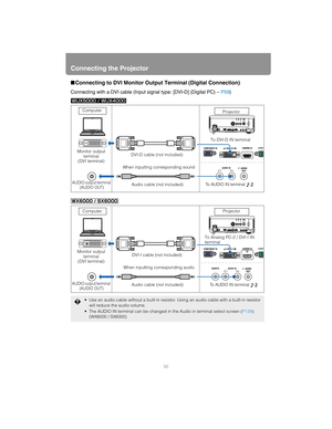 Page 50Connecting the Projector
50
■Connecting to DVI Monitor Output Terminal (Digital Connection)
Connecting with a DVI cable (Input signal type: [DVI-D] (Digital PC) – P59)
 Use an audio cable without a built-in resistor. Using an audio cable with a built-in resistor 
will reduce the audio volume.
 The AUDIO IN terminal can be changed in the Audio in terminal select screen (P139). 
(WX6000 / SX6000)
Computer
Monitor output 
terminal
(DVI terminal)
AUDIO output terminal 
(AUDIO OUT)
DVI-D cable (not included)...