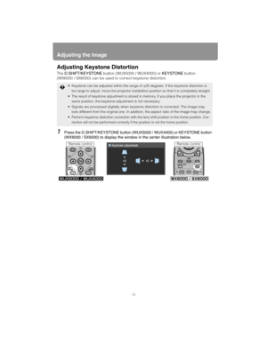 Page 76Adjusting the Image
76
Adjusting Keystone Distortion
The D.SHIFT/KEYSTONE button (WUX5000 / WUX4000) or KEYSTONE button 
(WX6000 / SX6000) can be used to correct keystone distortion.
1Press the D.SHIFT/KEYSTONE button (WUX5000 / WUX4000) or KEYSTONE button 
(WX6000 / SX6000) to display the window in the center illustration below.
 Keystone can be adjusted within the range of ±20 degrees. If the keystone distortion is 
too large to adjust, move the projector installation position so that it is completely...