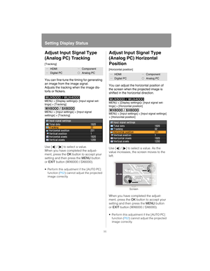 Page 96Setting Display Status
96
Adjust Input Signal Type 
(Analog PC) Tracking
[Tracking]
You can fine-tune the timing for generating 
an image from the image signal.
Adjusts the tracking when the image dis-
torts or flickers.
MENU > [Display settings]> [Input signal set-
tings] > [Tracking]
MENU > [Input settings] > [Input signal 
settings] > [Tracking]
Use [ ] / [ ] to select a value. 
When you have completed the adjust-
ment, press the OK button to accept your 
setting and then press the MENU button 
or...