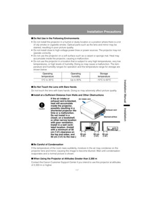 Page 147147
Installation Precautions
Installation Manual Installation
■Do Not Use in the Following Environments
 Do not install the projector in a humid or dusty location or a position where there is a lot 
of oily smoke or cigarette smoke. Optical parts such as the lens and mirror may be 
stained, resulting in poor picture quality.
 Do not install close to high-voltage power lines or power sources. The projector may not 
operate correctly.
 Do not use the projector on a soft surface such as a carpet or sponge...