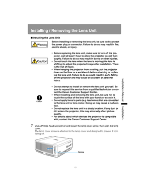 Page 151151
Installation Manual Installation
Installing / Removing the Lens Unit
■Installing the Lens Unit
1Use a Phillips-head screwdriver and loosen  the lamp cover screw, then open the lamp 
cover.
The lamp cover screw is attached to the la mp cover and designed to prevent it from 
falling off.
Before installing or removing the lens unit, be sure to disconnect
the power plug or connector. Failure  to do so may result in fire,
electric shock, or injury.
• Before replacing the lens unit, make sure to turn off...