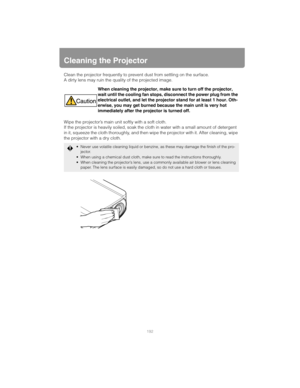 Page 192192
Cleaning the Projector
Clean the projector frequently to prevent dust from settling on the surface.
A dirty lens may ruin the quality of the projected image.
Wipe the projector’s main unit softly with a soft cloth.
If the projector is heavily soiled, soak the cloth in water with a small amount of detergent 
in it, squeeze the cloth thoroughly, and then wipe the projector with it. After cleaning, wipe 
the projector with a dry cloth.When cleaning the projector, make sure to turn off the projector,...
