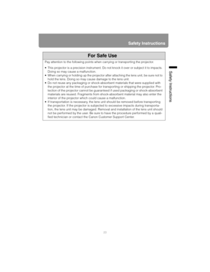 Page 2323
Safety Instructions
Safety Instructions
For Safe Use
Pay attention to the following points when carrying or transporting the projector.
 This projector is a precision instrument. Do not knock it over or subject it to impacts. 
Doing so may cause a malfunction.
 When carrying or holding up the projector after attaching the lens unit, be sure not to 
hold the lens. Doing so may cause damage to the lens unit.
 Do not reuse any packaging or shock-absorbent materials that were supplied with 
the projector...
