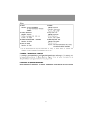 Page 231231
Option
• Installing / Removing the Lens Unit
It is possible to use replace the lens unit. Regarding installation and replacement of the lens unit, con-
tact a qualified technician or the Canon Customer  Support Center for further information. Do not
attempt installation and replacement of the lens unit yourself.
• Precaution for qualified technicians
Before installation and replacement the lens unit,  check the part number and use the correct lens unit.
•Lamp
Part No.: RS-LP06 (WUX4000) RS-LP07...