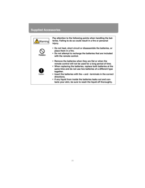 Page 28Supplied Accessories
28
Pay attention to the following points when handling the bat-
teries. Failing to do so could result in a fire or personal 
injury. 
• Do not heat, short circuit or disassemble the batteries, or 
place them in a fire.
• Do not attempt to recharge the batteries that are included 
with the remote control.
• Remove the batteries when they are flat or when the 
remote control will not be used for a long period of time.
• When replacing the batteries, replace both batteries at the 
same...