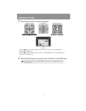 Page 72Adjusting the Image
72
2Press the pointer buttons to adjust the image size.
3When the desired image size is selected, press the OK button or the ZOOM button.
When the Short Fixed Lens (RS-IL03WF) is attached, zoom adjustment cannot 
be performed.
Use the [] button on the remote control, or the UP button on the projector to 
increase the image size.
Use the [] button on the remote control, or the DOWN button on the projector to 
decrease the image size.
Remote controlProjectorRemote control
Screen 