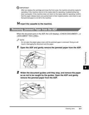 Page 108Clearing Jams9-7
Troubleshooting
9
IMPORTANT
After you replace the cartridge and close the front cover, the machine should be ready for 
operating. If the machine returns to the ready state for operating, troubleshooting has 
been successful. If the machine does not return to the ready state for operating, confirm 
that the paper release levers are pushed back to their original position, and check to see 
that jammed paper is not left in the machine.
14Insert the cassette to the machine.
Removing Jammed...