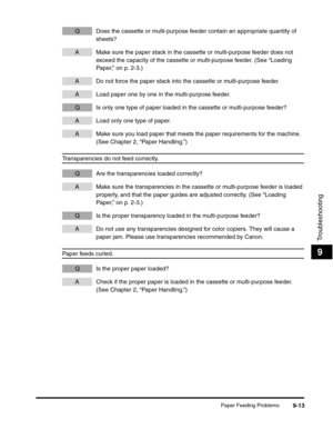 Page 114Paper Feeding Problems9-13
Troubleshooting
9
Q Does the cassette or multi-purpose feeder contain an appropriate quantity of 
sheets?
A Make sure the paper stack in the cassette or multi-purpose feeder does not 
exceed the capacity of the cassette or multi-purpose feeder. (See “Loading 
Paper,” on p. 2-3.)
A Do not force the paper stack into the cassette or multi-purpose feeder.
A Load paper one by one in the multi-purpose feeder.
Q Is only one type of paper loaded in the cassette or multi-purpose...