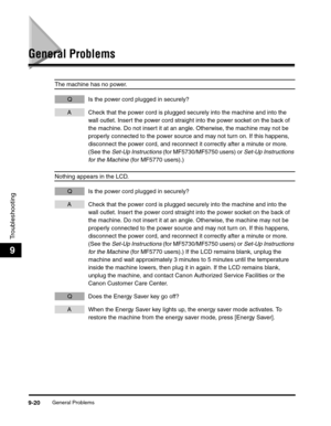 Page 121General Problems9-20
Troubleshooting
9
General Problems
The machine has no power.
Q Is the power cord plugged in securely?
A Check that the power cord is plugged securely into the machine and into the 
wall outlet. Insert the power cord straight into the power socket on the back of 
the machine. Do not insert it at an angle. Otherwise, the machine may not be 
properly connected to the power source and may not turn on. If this happens, 
disconnect the power cord, and reconnect it correctly after a minute...