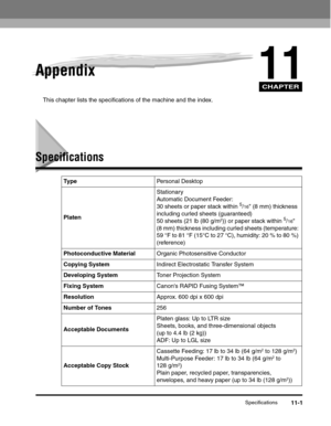 Page 132CHAPTER
Specifications11-1
11Appendix
This chapter lists the specifications of the machine and the index.
Specifications
Ty p ePersonal Desktop
PlatenStationary
Automatic Document Feeder:
30 sheets or paper stack within 
5/16 (8 mm) thickness 
including curled sheets (guaranteed)
50 sheets (21 lb (80 g/m
2)) or paper stack within 5/16 
(8 mm) thickness including curled sheets (temperature: 
59 °F to 81 °F (15°C to 27 °C), humidity: 20 % to 80 %) 
(reference)
Photoconductive MaterialOrganic Photosensitive...