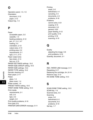 Page 137Index11-6
Appendix
11
O
Operation panel, 1-3, 1-6
Orientation
document, 2-12
paper, 2-12
Output tray, 1-3
P
Paper
acceptable paper, 2-2
cassette, 1-3
feeding problems, 9-12
jam, 2-1, 9-1, 9-7
loading, 2-3
orientation, 2-12
output area, 2-13
printing area, 2-2
requirements, 2-1
type, 2-11, 2-13
Paper output area
face down, 2-14
face up, 2-15
PAPER SETTINGS settings, 10-2
PAPER SIZE GROUP setting, 10-5
PAPER SIZE settings, 10-2
PAPER TYPE setting, 10-2
Periodic cleaning, 8-1
Plain paper, 2-11
Platen
glass,...