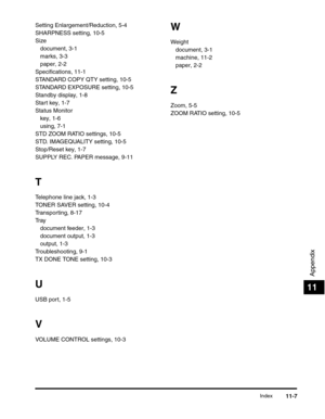 Page 138Index11-7
Appendix
11
Setting Enlargement/Reduction, 5-4
SHARPNESS setting, 10-5
Size
document, 3-1
marks, 3-3
paper, 2-2
Specifications, 11-1
STANDARD COPY QTY setting, 10-5
STANDARD EXPOSURE setting, 10-5
Standby display, 1-8
Start key, 1-7
Status Monitor
key, 1-6
using, 7-1
STD ZOOM RATIO settings, 10-5
STD. IMAGEQUALITY setting, 10-5
Stop/Reset key, 1-7
SUPPLY REC. PAPER message, 9-11
T
Telephone line jack, 1-3
TONER SAVER setting, 10-4
Transporting, 8-17
Tr a y
document feeder, 1-3
document output,...