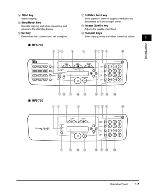 Page 28Operation Panel1-7
Introduction
1
■MF5750
■MF5730
n Start key
Starts copying.
oStop/Reset key
Cancels copying and other operations, and 
returns to the standby display.
pSet key
Determines the contents you set or register.
qCollate / 2on1 key
Sorts copies in order of pages or reduces two 
documents to fit on a single sheet.
r Image Quality key
Adjusts the quality of printout.
sNumeric keys
Enter copy quantity and other numerical values.
COPY
Start
Stop/Reset
FA XSCAN
Menu
SetCoded
DialAlarm
Status...