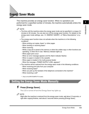 Page 30Energy Saver Mode1-9
Introduction
1
Energy Saver Mode
This machine provides an energy saver function. When no operations are 
performed for a specified number of minutes, the machine automatically enters the 
energy saver mode.
NOTE
•The time until the machine enters the energy saver mode can be specified in a range of 3 
minutes to 30 minutes. You can also turn off the energy saver function. For details on the 
energy saver mode settings, see  of “Menu Descriptions,” on p. 
10-7.
•The energy saver...