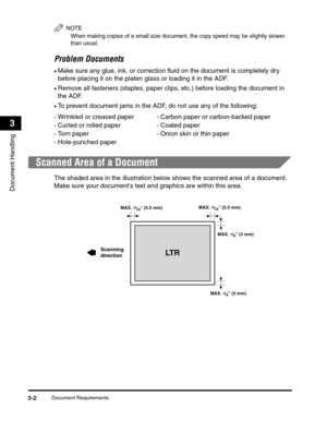 Page 49Document Requirements3-2
Document Handling
3
NOTE
When making copies of a small size document, the copy speed may be slightly slower 
than usual.
Problem Documents
•Make sure any glue, ink, or correction fluid on the document is completely dry 
before placing it on the platen glass or loading it in the ADF.
•Remove all fasteners (staples, paper clips, etc.) before loading the document in 
the ADF.
•To prevent document jams in the ADF, do not use any of the following:
Scanned Area of a Document
The shaded...