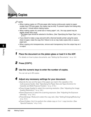 Page 61Making Copies5-2
Copying
5
Making Copies
NOTE
•When making copies on LTR-size paper after having continuously copied on paper 
smaller than LTR-size paper, the copies may be dirty. To prevent copies from being dirty, 
wait about 1 minute before making copies.
•When making copies of a small size or heavy paper*, etc., the copy speed may be 
slightly slower than usual.
* The paper type should be selected in the Menu. (See “Specifying the Paper Type,” on p. 
2-11.)
•If you intend to make a copy and print...