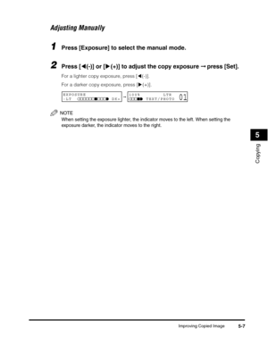 Page 66Improving Copied Image5-7
Copying
5
Adjusting Manually
1Press [Exposure] to select the manual mode.
2Press [((-)] or [)(+)] to adjust the copy exposure ➞ press [Set].
For a lighter copy exposure, press [((-)]. 
For a darker copy exposure, press [)(+)].
NOTE
When setting the exposure lighter, the indicator moves to the left. When setting the 
exposure darker, the indicator moves to the right.
➞EXPOSURE
-LT              DK+100%        LTR
      TEXT/PHOTO01 