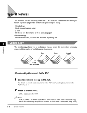 Page 67Special Features5-8
Copying
5
Special Features
The machine has the following SPECIAL COPY features. These features allow you 
to sort copies in page order and create special copies easily.
- Collate Copy
Sorts copies in page order.
-2 on 1
Reduces two documents to fit on a single paper.
-Reserve Copy
Reserves the next job while the machine is printing out.
Collate Copy
The collate copy allows you to sort copies in page order. It is convenient when you 
make multiple copies of multiple page documents....