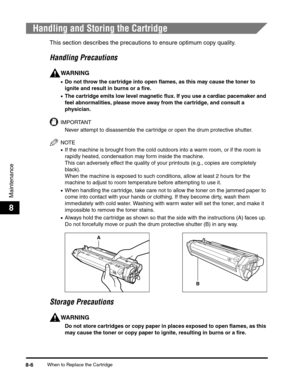 Page 89When to Replace the Cartridge8-6
Maintenance
8
Handling and Storing the Cartridge
This section describes the precautions to ensure optimum copy quality.
Handling Precautions
WARNING
•Do not throw the cartridge into open flames, as this may cause the toner to 
ignite and result in burns or a fire.
•The cartridge emits low level magnetic flux. If you use a cardiac pacemaker and 
feel abnormalities, please move away from the cartridge, and consult a 
physician.
IMPORTANT
Never attempt to disassemble the...