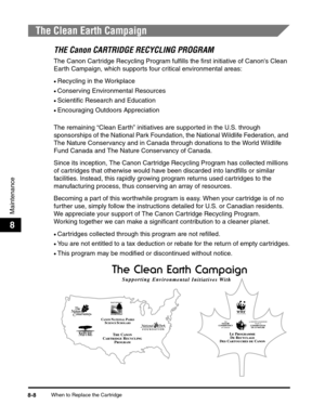 Page 91When to Replace the Cartridge8-8
Maintenance
8
The Clean Earth Campaign
THE Canon CARTRIDGE RECYCLING PROGRAM
The Canon Cartridge Recycling Program fulfills the first initiative of Canons Clean 
Earth Campaign, which supports four critical environmental areas:
•Recycling in the Workplace
•Conserving Environmental Resources
•Scientific Research and Education
•Encouraging Outdoors Appreciation
The remaining “Clean Earth” initiatives are supported in the U.S. through 
sponsorships of the National Park...