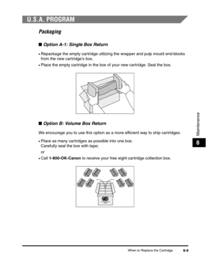 Page 92When to Replace the Cartridge8-9
Maintenance
8
U.S.A. PROGRAM
Packaging
■Option A-1: Single Box Return
•Repackage the empty cartridge utilizing the wrapper and pulp mould end-blocks 
from the new cartridges box.
•Place the empty cartridge in the box of your new cartridge. Seal the box.
■Option B: Volume Box Return
We encourage you to use this option as a more efficient way to ship cartridges.
•Place as many cartridges as possible into one box. 
Carefully seal the box with tape;
or
•Call 1-800-OK-Canon to...