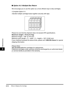 Page 93When to Replace the Cartridge8-10
Maintenance
8
■Option A-2: Multiple Box Return
We encourage you to use this option as a more efficient way to ship cartridges.
•Complete Option A-1.
•Bundle multiple cartridge boxes together securely with tape.
Please be sure that the shipment does not exceed UPS specifications.
Maximum weight = 70 lb (31.8 kg)
Maximum length = 108 (2,743 mm)
Maximum girth (length + 2 × width + 2 × height) = 130 (3,302 mm)
If your shipment exceeds the above limits, please call...