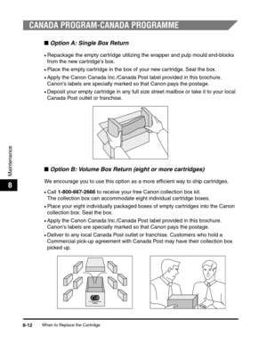 Page 95When to Replace the Cartridge8-12
Maintenance
8
CANADA PROGRAM-CANADA PROGRAMME
■Option A: Single Box Return
•Repackage the empty cartridge utilizing the wrapper and pulp mould end-blocks 
from the new cartridges box.
•Place the empty cartridge in the box of your new cartridge. Seal the box.
•Apply the Canon Canada Inc./Canada Post label provided in this brochure. 
Canons labels are specially marked so that Canon pays the postage.
•Deposit your empty cartridge in any full size street mailbox or take it...