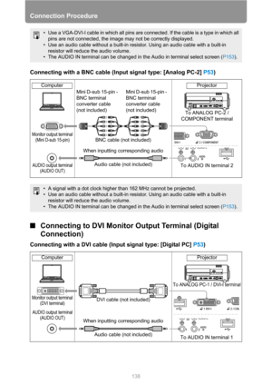 Page 138Connection Procedure
138
Connecting with a BNC cable (Input signal type: [Analog PC-2] P53)
■Connecting to DVI Monitor Output Terminal (Digital 
Connection)
Connecting with a DVI cable (Input signal type: [Digital PC] P53)
• Use a VGA-DVI-I cable in which all pins are connected. If the cable is a type in which all 
pins are not connected, the image may not be correctly displayed.
• Use an audio cable without a built-in resistor. Using an audio cable with a built-in 
resistor will reduce the audio...