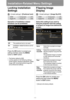 Page 146146
Installation-Related Menu Settings
Locking Installation 
Settings
> [Install settings] > [Positional lock]
Operation of installation related 
functions can be prohibited.
Press the OK button to accept your 
setting and then press the MENU 
button or EXIT button.
• The factory default is [Off].
• Locking applies to the following settings: 
screen aspect, keystone adjustment, digital 
image shift, horizontal/vertical image flip, 
and professional settings.
Flipping Image 
Display
> [Install settings] >...