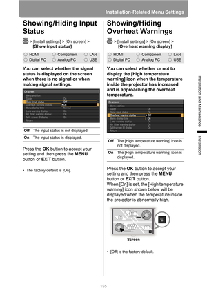 Page 155Installation-Related Menu Settings
155
Installation and Maintenance
Installation
Showing/Hiding Input 
Status
> [Install settings] > [On screen] > 
[Show input status]
You can select whether the signal 
status is displayed on the screen 
when there is no signal or when 
making signal settings.
Press the OK button to accept your 
setting and then press the MENU 
button or EXIT button.
• The factory default is [On].
Showing/Hiding 
Overheat Warnings
> [Install settings] > [On screen] >
 [Overheat warning...