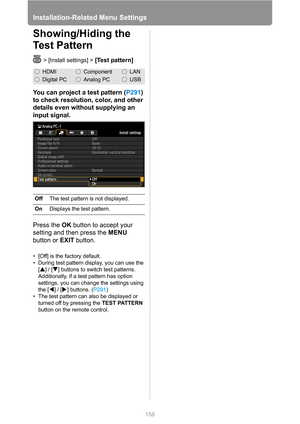 Page 158Installation-Related Menu Settings
158
Showing/Hiding the 
Test Pattern
> [Install settings] > [Test pattern]
You can project a test pattern (P291) 
to check resolution, color, and other 
details even without supplying an 
input signal.
Press the OK button to accept your 
setting and then press the MENU 
button or EXIT button.
• [Off] is the factory default.
• During test pattern display, you can use the 
[ ] / [ ] buttons to switch test patterns. 
Additionally, if a test pattern has option 
settings,...