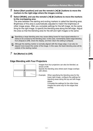 Page 161Installation-Related Menu Settings
161
Installation and Maintenance
Installation
5Select [Start position] and use the remote’s [ ] [ ] buttons to move the 
markers to the right edge where the images overlap.
6Select [Width], and use the remote’s [ ] [ ] buttons to move the markers 
to the overlapping area.
The area between the starting and ending markers is called the blending area. 
Brightness of this area is automatically adjusted to match the brightness of 
other image areas. After you complete...