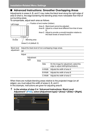 Page 164Installation-Related Menu Settings
164
■Advanced Instructions: Smoother Overlapping Areas
Adjustments to areas A, B, and C may make the black level along the right edge of 
area D (that is, the edge bordering the blending area) more noticeable than that of 
surrounding areas.
To compensate, adjust each area as follows.
When there are multiple blending areas relative to the projected image (on all 
edges), you must adjust the width of areas A, B, and C.
In this example, instructions are given for...