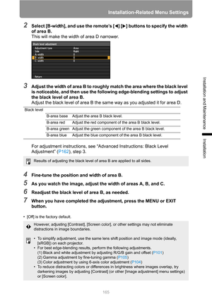 Page 165Installation-Related Menu Settings
165
Installation and Maintenance
Installation
2Select [B-width], and use the remote’s [ ] [ ] buttons to specify the width 
of area B.
This will make the width of area D narrower.
3Adjust the width of area B to roughly match the area where the black level 
is noticeable, and then use the following edge-blending settings to adjust 
the black level of area B.
Adjust the black level of area B the same way as you adjusted it for area D.
For adjustment instructions, see...