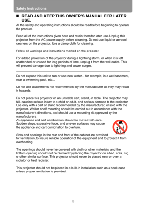 Page 18Safety Instructions
18
■READ AND KEEP THIS OWNER’S MANUAL FOR LATER 
USE.
All the safety and operating instructions should be read before beginning to operate 
the product.
Read all of the instructions given here and retain them for later use. Unplug this 
projector from the AC power supply before cleaning. Do not use liquid or aerosol 
cleaners on the projector. Use a damp cloth for cleaning.
Follow all warnings and instructions marked on the projector.
 
For added protection of the projector during a...