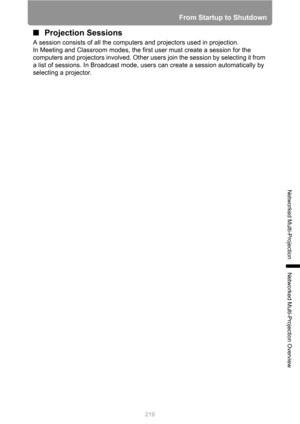 Page 219219
From Startup to Shutdown
Networked Multi-Projection
Networked Multi-Projection Overview
■Projection Sessions
A session consists of all the computers and projectors used in projection.
In Meeting and Classroom modes, the first user must create a session for the 
computers and projectors involved. Other users join the session by selecting it from 
a list of sessions. In Broadcast mode, users can create a session automatically by 
selecting a projector. 