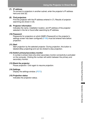 Page 225225
Using the Projector in Direct Mode
Networked Multi-Projection
Operation in Each Mode
(7) IP address
To connect to projectors in another subnet, enter the projector’s IP address 
here and click (8).
(8) Find projectors
Find the projector with the IP address entered in (7). Results of projector 
searching are shown in (9).
(9) Projector information
Indicates the name, installation location, and IP address of the projector 
selected in the list or found after searching by IP address.
(10) Password...