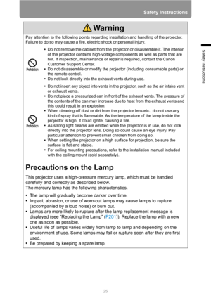 Page 2525
Safety Instructions
Safety Instructions
Pay attention to the following points regarding installation and handling of the projector. 
Failure to do so may cause a fire, electric shock or personal injury.
•Do not remove the cabinet from the projector or disassemble it. The interior 
of the projector contains high-voltage components as well as parts that are 
hot. If inspection, maintenance or repair is required, contact the Canon 
Customer Support Center.
•Do not disassemble or modify the projector...