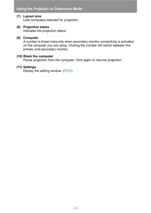 Page 248Using the Projector in Classroom Mode
248
(7) Layout area
Lists computers selected for projection.
(8) Projection status
Indicates the projection status.
(9) Computer
A number is shown here only when secondary monitor connectivity is activated 
on the computer you are using. Clicking the number will switch between the 
primary and secondary monitor.
(10) Blank the computer
Pause projection from the computer. Click again to resume projection.
(11) Settings
Display the setting window. (P272) 