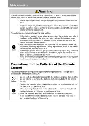 Page 26Safety Instructions
26
Note the following precautions during lamp replacement or when a lamp has ruptured. 
Failure to do so could result in an electric shock or personal injury.
•Before replacing the lamp, always unplug the projector and wait at least an 
hour.
•Ruptured lamps may scatter shards of glass inside the projector. Contact the 
Canon Customer Support Center for cleaning and inspection of the projector 
interior and lamp replacement.
Precautions when replacing lamps that stop working
•If...