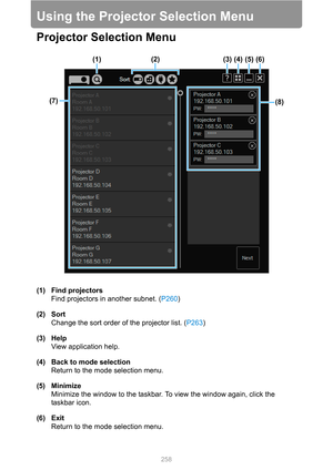 Page 258258
Using the Projector Selection Menu
Projector Selection Menu
(1) Find projectors
Find projectors in another subnet. (P260)
(2) Sort
Change the sort order of the projector list. (P263)
(3) Help
View application help.
(4) Back to mode selection
Return to the mode selection menu.
(5) Minimize
Minimize the window to the taskbar. To view the window again, click the 
taskbar icon.
(6) Exit
Return to the mode selection menu.
(1) (2) (3) (4) (5) (6)
(8) (7) 