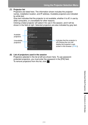 Page 259259
Using the Projector Selection Menu
Networked Multi-Projection
Functions in All Modes
(7) Projector list
Projectors are listed here. The information shown includes the projector 
names, installation location, and IP address. Available projectors are indicated 
by white text.
Gray text indicates that the projector is not available, whether it is off, in use by 
other computers, or unavailable for other reasons.
Clicking a listed projector will select it for use in the session, and it will be 
shown in...