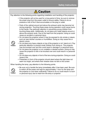 Page 2727
Safety Instructions
Safety Instructions
Pay attention to the following points regarding installation and handling of the projector.
•If the projector will not be used for a long period of time, be sure to remove 
the power plug from the power outlet to ensure safety. Failure to do so 
presents a risk of fire if dust accumulates on the plug or outlet.
•Parts of the cabinet around and above the exhaust vents may become hot 
during projection. Touching these areas during operation could cause burns 
to...