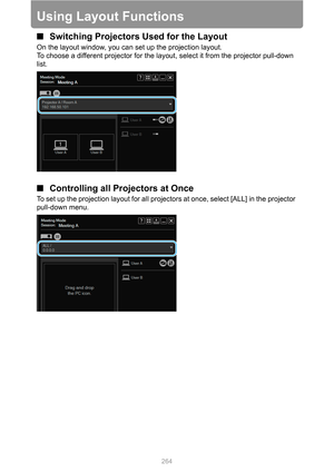 Page 264264
Using Layout Functions
■Switching Projectors Used for the Layout
On the layout window, you can set up the projection layout.
To choose a different projector for the layout, select it from the projector pull-down 
list.
■Controlling all Projectors at Once
To set up the projection layout for all projectors at once, select [ALL] in the projector 
pull-down menu. 