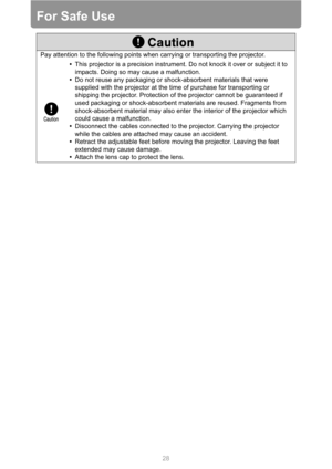 Page 2828
For Safe Use
Pay attention to the following points when carrying or transporting the projector.
•This projector is a precision instrument. Do not knock it over or subject it to 
impacts. Doing so may cause a malfunction.
•Do not reuse any packaging or shock-absorbent materials that were 
supplied with the projector at the time of purchase for transporting or 
shipping the projector. Protection of the projector cannot be guaranteed if 
used packaging or shock-absorbent materials are reused. Fragments...